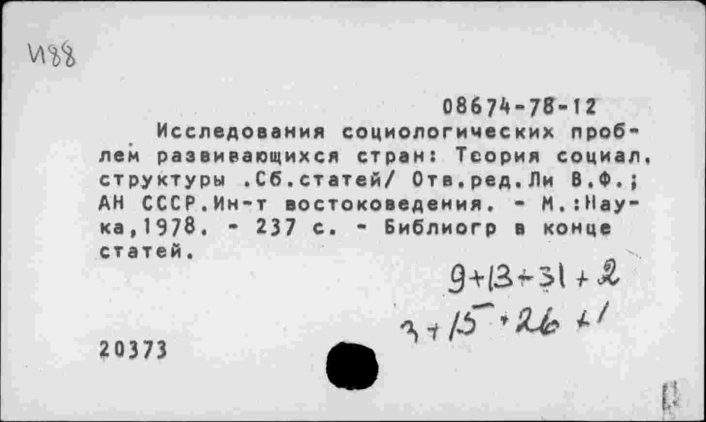 ﻿ш
0867А-78-12 Исследования социологических проблем развивающихся стран: Теория социал, структуры .Сб.статей/ Отв.ред.Ли В.Ф.; АН СССР.Ин-т востоковедения. - М.{Наука,1978. - 237 с Библиогр в конце статей.
20373